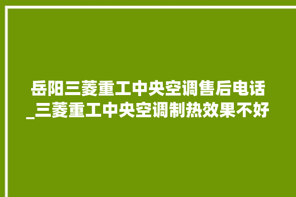 岳阳三菱重工中央空调售后电话_三菱重工中央空调制热效果不好原因 。中央空调