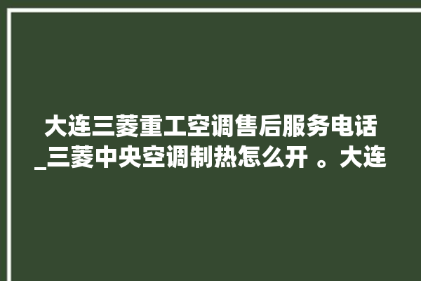 大连三菱重工空调售后服务电话_三菱中央空调制热怎么开 。大连