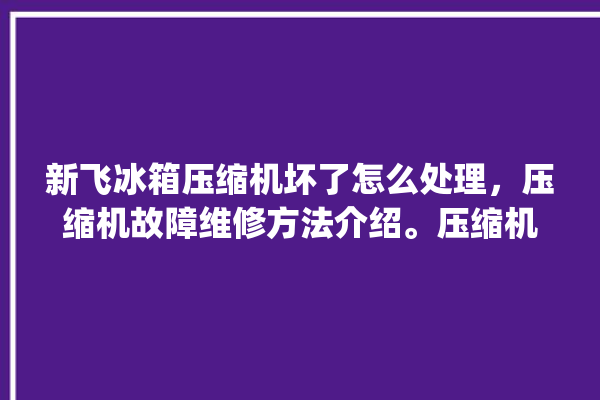 新飞冰箱压缩机坏了怎么处理，压缩机故障维修方法介绍。压缩机_怎么处理