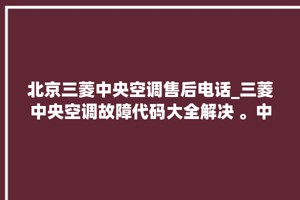 北京三菱中央空调售后电话_三菱中央空调故障代码大全解决 。中央空调