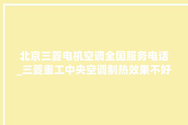 北京三菱电机空调全国服务电话_三菱重工中央空调制热效果不好原因 。中央空调