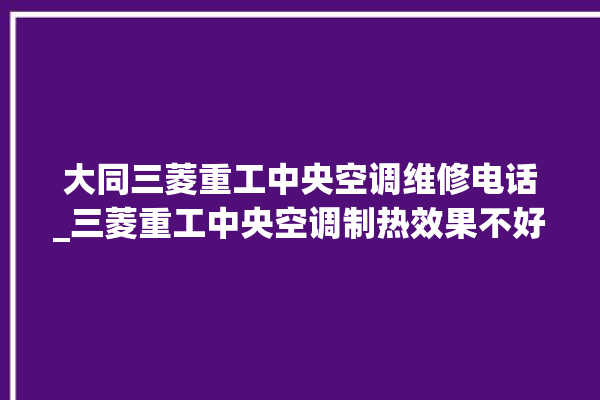 大同三菱重工中央空调维修电话_三菱重工中央空调制热效果不好原因 。中央空调