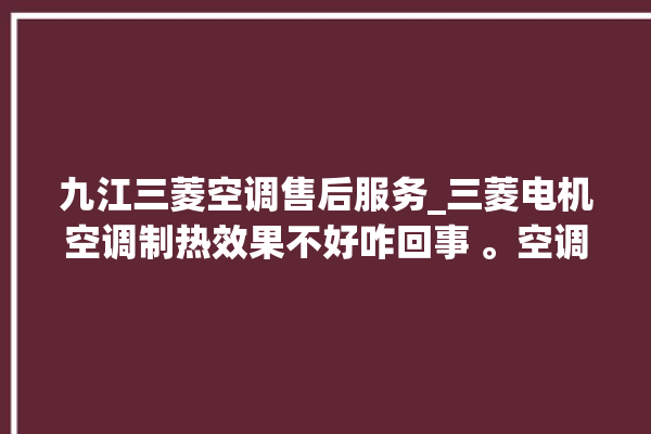 九江三菱空调售后服务_三菱电机空调制热效果不好咋回事 。空调