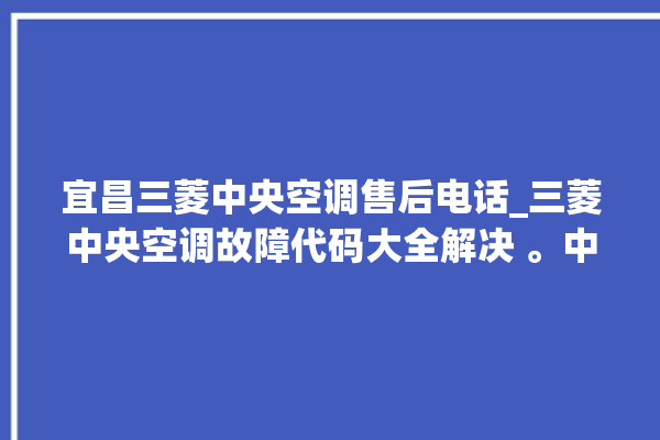 宜昌三菱中央空调售后电话_三菱中央空调故障代码大全解决 。中央空调