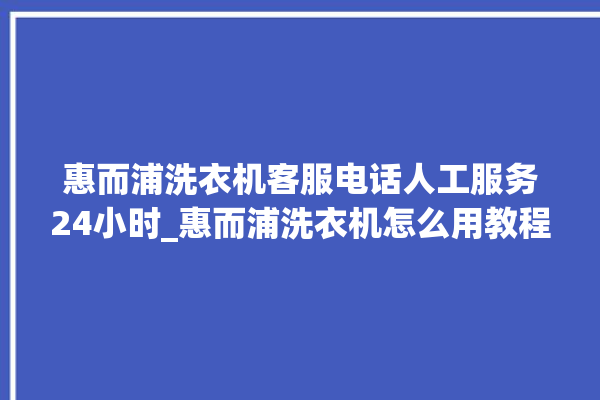 惠而浦洗衣机客服电话人工服务24小时_惠而浦洗衣机怎么用教程全自动 。洗衣机