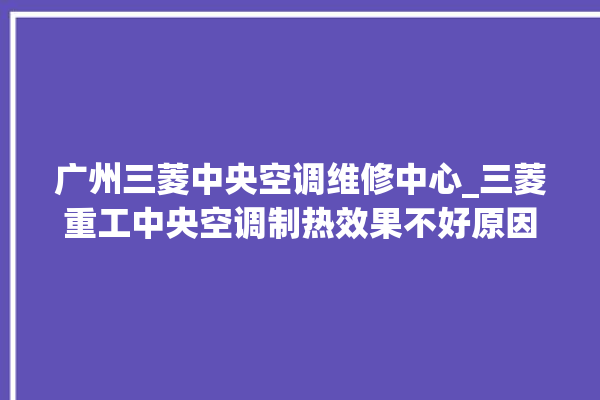 广州三菱中央空调维修中心_三菱重工中央空调制热效果不好原因 。中央空调