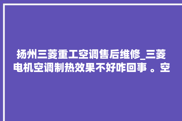 扬州三菱重工空调售后维修_三菱电机空调制热效果不好咋回事 。空调