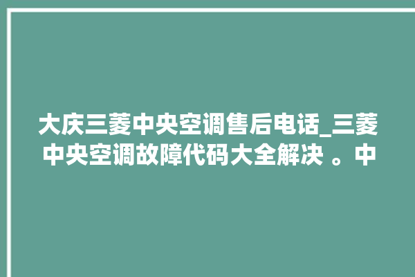 大庆三菱中央空调售后电话_三菱中央空调故障代码大全解决 。中央空调