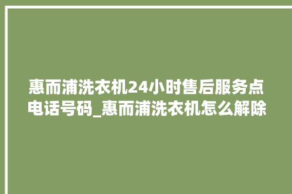 惠而浦洗衣机24小时售后服务点电话号码_惠而浦洗衣机怎么解除锁 。洗衣机