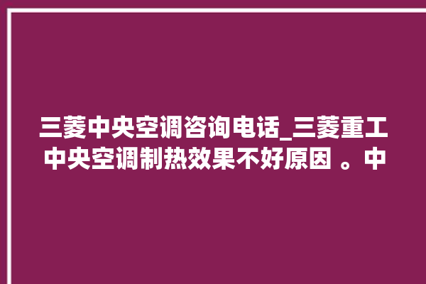 三菱中央空调咨询电话_三菱重工中央空调制热效果不好原因 。中央空调