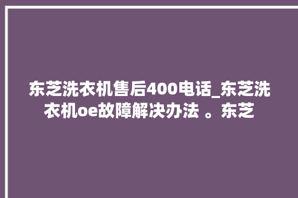 东芝洗衣机售后400电话_东芝洗衣机oe故障解决办法 。东芝