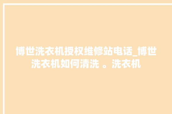 博世洗衣机授权维修站电话_博世洗衣机如何清洗 。洗衣机