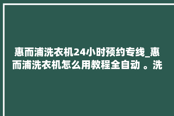 惠而浦洗衣机24小时预约专线_惠而浦洗衣机怎么用教程全自动 。洗衣机