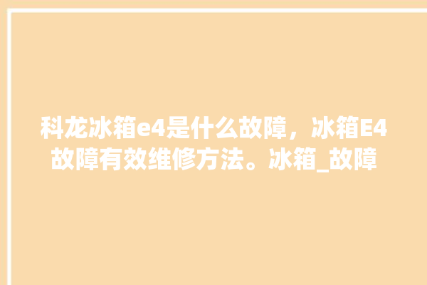 科龙冰箱e4是什么故障，冰箱E4故障有效维修方法。冰箱_故障