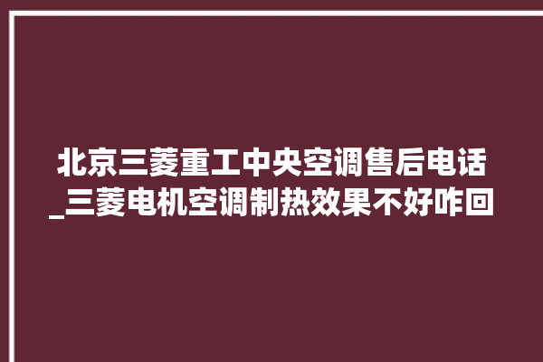 北京三菱重工中央空调售后电话_三菱电机空调制热效果不好咋回事 。中央空调