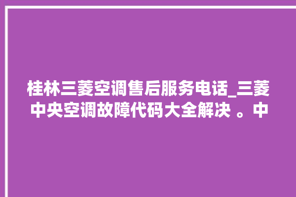 桂林三菱空调售后服务电话_三菱中央空调故障代码大全解决 。中央空调