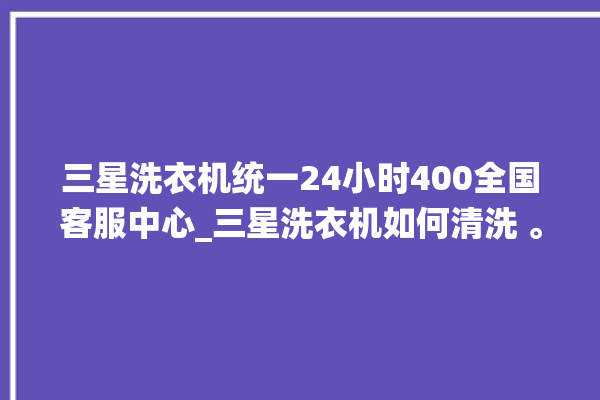 三星洗衣机统一24小时400全国客服中心_三星洗衣机如何清洗 。洗衣机