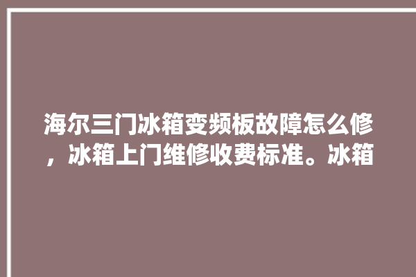 海尔三门冰箱变频板故障怎么修，冰箱上门维修收费标准。冰箱_海尔