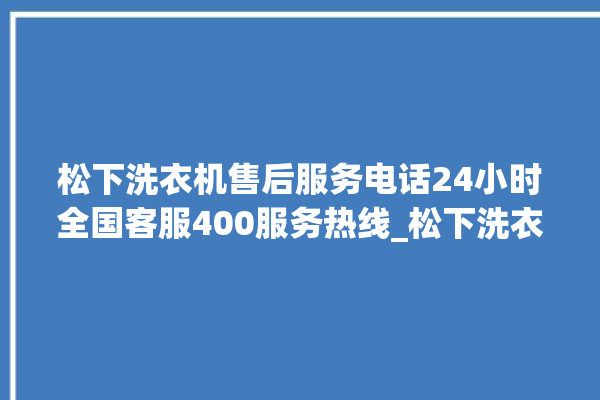 松下洗衣机售后服务电话24小时全国客服400服务热线_松下洗衣机怎么用教程全自动 。洗衣机