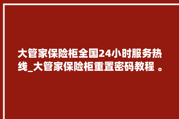 大管家保险柜全国24小时服务热线_大管家保险柜重置密码教程 。保险柜