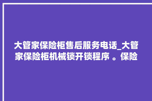 大管家保险柜售后服务电话_大管家保险柜机械锁开锁程序 。保险柜