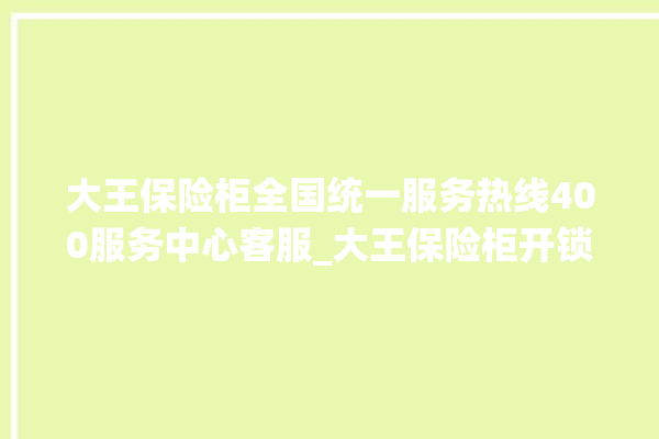 大王保险柜全国统一服务热线400服务中心客服_大王保险柜开锁步骤 。保险柜