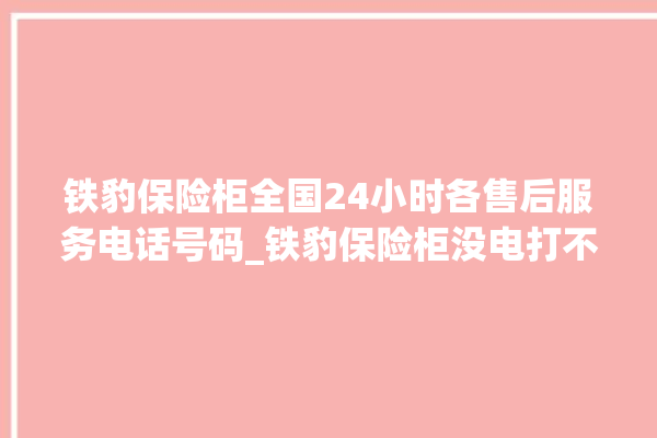 铁豹保险柜全国24小时各售后服务电话号码_铁豹保险柜没电打不开了怎么办 。保险柜