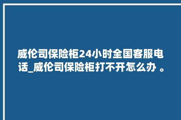 威伦司保险柜24小时全国客服电话_威伦司保险柜打不开怎么办 。保险柜