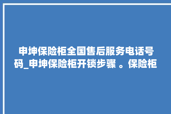 申坤保险柜全国售后服务电话号码_申坤保险柜开锁步骤 。保险柜