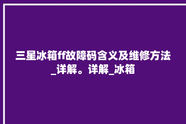 三星冰箱ff故障码含义及维修方法_详解。详解_冰箱