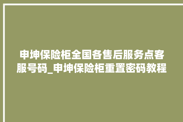 申坤保险柜全国各售后服务点客服号码_申坤保险柜重置密码教程 。保险柜