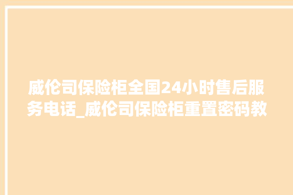 威伦司保险柜全国24小时售后服务电话_威伦司保险柜重置密码教程 。保险柜