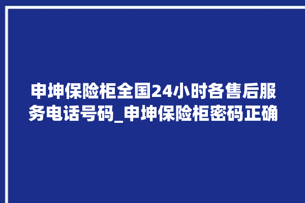 申坤保险柜全国24小时各售后服务电话号码_申坤保险柜密码正确但打不开 。保险柜