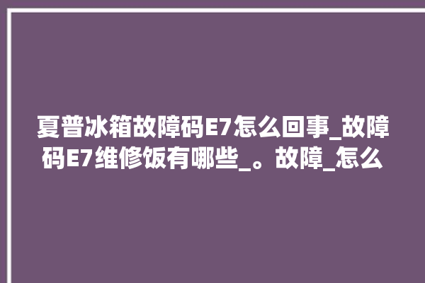 夏普冰箱故障码E7怎么回事_故障码E7维修饭有哪些_。故障_怎么回事