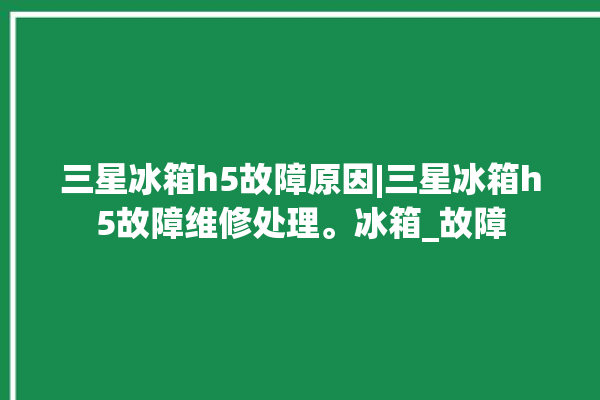 三星冰箱h5故障原因|三星冰箱h5故障维修处理。冰箱_故障