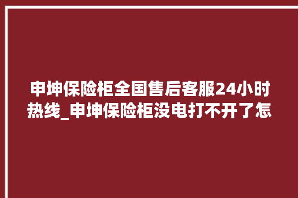 申坤保险柜全国售后客服24小时热线_申坤保险柜没电打不开了怎么办 。保险柜