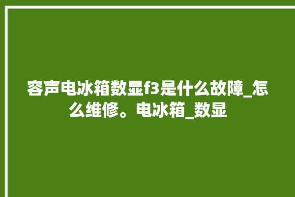 容声电冰箱数显f3是什么故障_怎么维修。电冰箱_数显