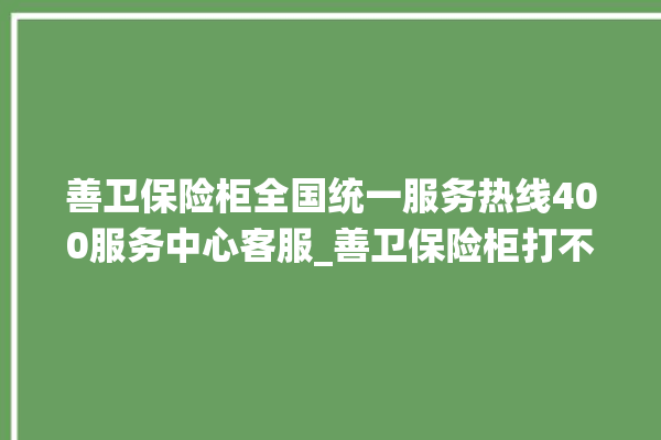 善卫保险柜全国统一服务热线400服务中心客服_善卫保险柜打不开怎么办 。保险柜