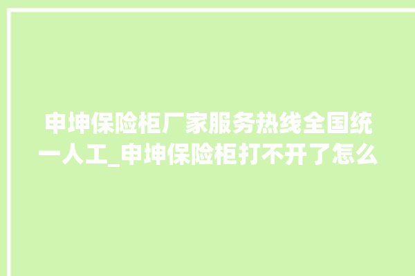 申坤保险柜厂家服务热线全国统一人工_申坤保险柜打不开了怎么办 。保险柜