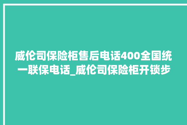 威伦司保险柜售后电话400全国统一联保电话_威伦司保险柜开锁步骤 。保险柜