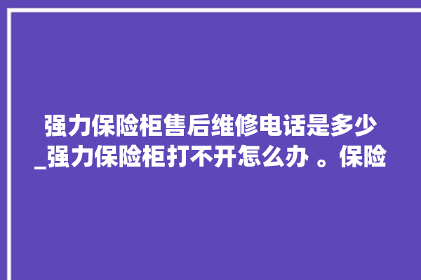 强力保险柜售后维修电话是多少_强力保险柜打不开怎么办 。保险柜