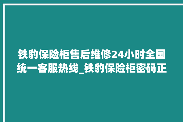 铁豹保险柜售后维修24小时全国统一客服热线_铁豹保险柜密码正确但打不开 。保险柜