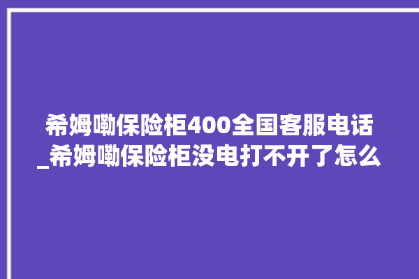 希姆嘞保险柜400全国客服电话_希姆嘞保险柜没电打不开了怎么办 。保险柜