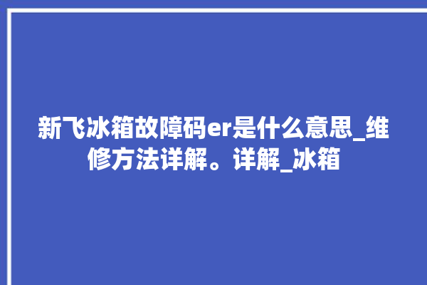 新飞冰箱故障码er是什么意思_维修方法详解。详解_冰箱