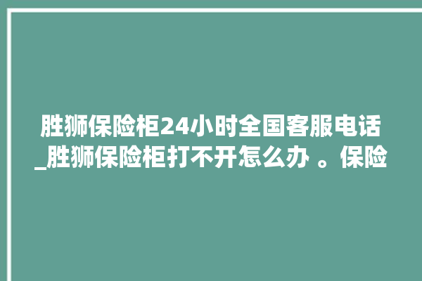 胜狮保险柜24小时全国客服电话_胜狮保险柜打不开怎么办 。保险柜