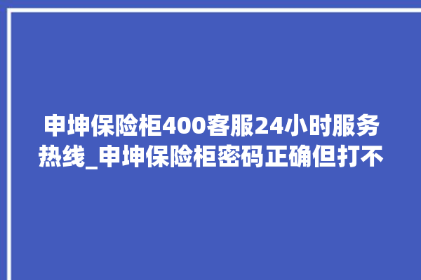 申坤保险柜400客服24小时服务热线_申坤保险柜密码正确但打不开 。保险柜