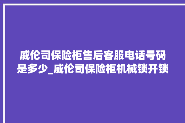 威伦司保险柜售后客服电话号码是多少_威伦司保险柜机械锁开锁程序 。保险柜