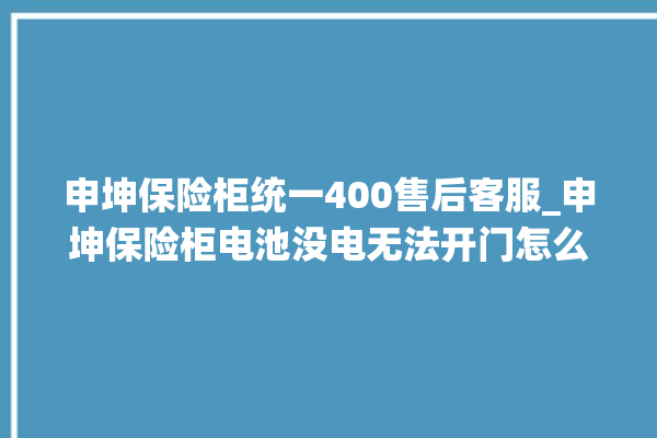 申坤保险柜统一400售后客服_申坤保险柜电池没电无法开门怎么办 。保险柜