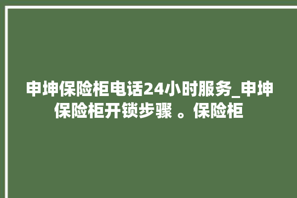 申坤保险柜电话24小时服务_申坤保险柜开锁步骤 。保险柜