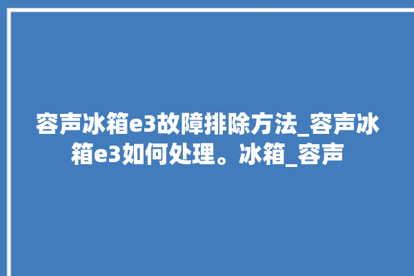 容声冰箱e3故障排除方法_容声冰箱e3如何处理。冰箱_容声